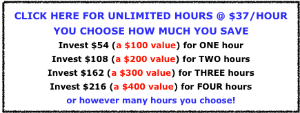 
CLICK HERE FOR UNLIMITED HOURS @ $37/HOUR
YOU CHOOSE HOW MUCH YOU SAVE
Invest $54 (a $100 value) for ONE hour
Invest $108 (a $200 value) for TWO hours
Invest $162 (a $300 value) for THREE hours
Invest $216 (a $400 value) for FOUR hours
or however many hours you choose!